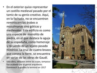 • En el exterior quiso representar
  un castillo medieval pasado por el
  tamiz de su genio creativo. Aquí,
  en la fachada, no se encuentran
  reminiscencias árabes o
  musulmanas sino góticas y
  medievales. Este edificio es como
  una especie de monolito de
  piedra, en el que destaca la aguja
  de su espadaña, como homenaje
  y recuerdo de un lejano pasado
  histórico. La cruz de cuatro brazos
  que corona la torre, se encuentra
  en varias de las obras de Gaudí.
•   Esta obra, otra más entre las suyas, tampoco
    fue acabada por el genial arquitecto.
    Domènech Sugrañes la terminó en 1917
 