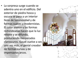 • La sorpresa surge cuando se
  adentra uno en el edificio. Del
  exterior de piedra hosca y
  oscura se pasa a un interior
  lleno de luminosidad y de
  formas suaves y modernistas.
  El color blanco y las formas
  redondeadas hacen que la luz
  rebote y se difunda,
  produciendo inesperados
  claroscuros. Gaudí vuelve a ser,
  una vez más, el genial creador
  de formas curvas y de
  impensados arcos.
 