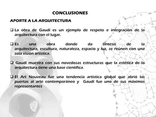 CONCLUSIONES
APORTE A LA ARQUITECTURA

 La obra de Gaudí es un ejemplo de respeto e integración de la
  arquitectura con el lugar.

 Es       una        obra    donde       da      síntesis     de     la
  arquitectura, escultura, naturaleza, espacio y luz, se reúnen con una
  sola visión artística.

 Gaudí muestra con sus novedosas estructuras que la estética de la
  arquitectura tiene una base científica.

 El Art Nouveau fue una tendencia artística global que abrió las
  puertas al arte contemporáneo y Gaudí fue uno de sus máximos
  representantes
 
