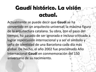 Gaudí histórico. La visión
              actual.
Actualmente se puede decir que Gaudí se ha
convertido en un arquitecto universal, la máxima figura
de la arquitectura catalana. Su obra, con el paso del
tiempo, ha pasado de ser ignorada e incluso criticada a
lograr repercusión internacional y a ser el símbolo y
seña de identidad de una Barcelona cada día más
global. De hecho, el año 2002 fue proclamado Año
Internacional Gaudí en conmemoración del 150
aniversario de su nacimiento.
 