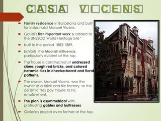 CASA

VI CENS

 Family residence in Barcelona and built
for industrialist Manuel Vicens.
 Gaudí's first important work & added to
the UNESCO World Heritage Site "

 built in the period 1883-1889.
 Exhibits the Moorish influence,
particularly evident at the top.
 The house is constructed of undressed
stone, rough red bricks, and colored
ceramic tiles in checkerboard and floral
patterns.
 The owner, Manuel Vicens, was the
owner of a brick and tile factory, so the
ceramic tiles pay tribute to his
employment.
 The plan is asymmetrical with
protruding gables and buttresses.
 Galleries project even farther at the top.

 