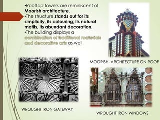 •Rooftop towers are reminiscent of
Moorish architecture.
•The structure stands out for its
simplicity, its colouring, its natural
motifs, its abundant decoration,
•The building displays a
as well.

MOORISH ARCHITECTURE ON ROOF

WROUGHT IRON GATEWAY

WROUGHT IRON WINDOWS

 
