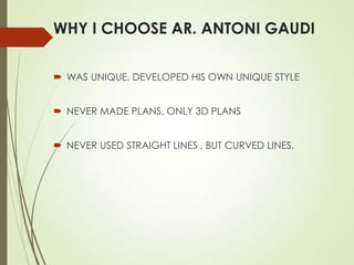 WHY I CHOOSE AR. ANTONI GAUDI
 WAS UNIQUE, DEVELOPED HIS OWN UNIQUE STYLE
 NEVER MADE PLANS, ONLY 3D PLANS
 NEVER USED STRAIGHT LINES , BUT CURVED LINES.

 