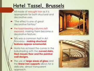 Hotel Tassel, Brussels
 All made of wrought iron as it is
appropriate for both structural and
decorative uses.
 ―The effect is one of great
decorative fantasy‖

 the load-bearing columns left
exposed, making them become a
decorative feature.
 This was a common trait in Art
Nouveau - making structural
features appear ornamental.
 Horta has echoed the curves in the
balustrading with the curved stairs,
tiled mosaic floor and the painted
wall designs.
 The use of large areas of glass and
the linear iron supports allows for a
delicate, almost transparent
approach.

 
