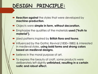DESIGN PRINCIPLE:
 Reaction against the styles that were developed by
machine-production.
 Objects were simple in form, without decoration.
 Emphasize the qualities of the materials used ("truth to
material").
 Used patterns inspired by British flora and fauna.
 Influenced by the Gothic Revival (1830–1880) & interested
in medieval styles, using bold forms and strong colors
based on medieval designs.
 believe in the moral purpose of art.
 To express the beauty of craft, some products were
deliberately left slightly unfinished, resulting in a certain
rustic and robust effect.

 
