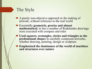 The Style
 A purely non-objective approach in the making of
artwork, without reference to the real world
 Essentially geometric, precise and almost
mathematical; in fact a number of Rodchenko drawings
were executed with compass and ruler
 Used squares, rectangles, circles and triangles as the
predominant shapes in carefully composed artworks,
whether drawing, painting, design or sculpture
 Emphasized the dominance of the world of machines
and structures over nature

 