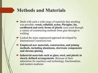 Methods and Materials
 Dealt with such a wide range of materials that anything
was possible; wood, celluloid, nylon, Plexiglas, tin,
cardboard and early forms of plastic were used through
a variety of constructing methods from glue through to
welding
 Lacked the more engineered approach developed by
International Constructivism
 Employed new materials, construction, and joining
methods, including aluminum, electronic components
and chrome-plating
 Industrial materials such as glass, steel, and plastic in
clearly defined arrangements. Because of their
admiration for machines and technology, functionalism,
and modern mediums

 
