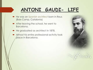 ANTONI GAUDI- LIFE
 He was an Spanish architect born in Reus
(Baix Camp, Catalonia)

 After leaving the school, he went to
Barcelona.
 He graduated as architect in 1878.
 Almost his entire professional activity took
place in Barcelona.

 
