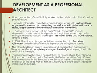 DEVELOPMENT AS A PROFESIONAL
ARCHITECT
 Upon graduation, Gaudí initially worked in the artistic vein of his Victorian
predecessors,


soon developed his own style, composing his works with juxtapositions
of geometric masses and animating the surfaces with patterned brick or
stone, bright ceramic tiles and floral or reptilian metalwork



During his early period, at the Paris World's Fair of 1878, Gaudí
displayed a showcase he had produced, which impressed one patron
enough to lead to Gaudí's working on the Güell Estate and Güell Palace,
among others.

 In 1883, Gaudí was charged with the construction of a Barcelona
cathedral called Basilica i Temple Expiatori de la Sagrada Familia
 The plans had been drawn up earlier, and construction had already
begun, but Gaudí completely changed the design, stamping it with his
own distinctive style.
 experimented with various permutations of historic styles- the Episcopal
Palace and the Casa de los Botines both Gothic, and the Casa Calvet
which was done in the Baroque style. Some of these commissions were
the result of the 1888 World's Fair, at which Gaudí once again staged an
impressive showcase.

 