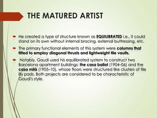 THE MATURED ARTIST
 He created a type of structure known as EQUILIBRATED i.e., it could
stand on its own without internal bracing, external buttressing, etc.
 The primary functional elements of this system were columns that
tilted to employ diagonal thrusts and lightweight tile vaults.
 Notably, Gaudi used his equilibrated system to construct two
Barcelona apartment buildings: the casa ballot (1904–06) and the
casa milà (1905–10), whose floors were structured like clusters of tile
lily pads. Both projects are considered to be characteristic of
Gaudi's style.

 