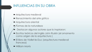 INFLUENCIAS EN SU OBRA 
 Arquitectura medieval 
 Renacimiento del arte gótico 
 Arquitectura oriental 
 Formas de la naturaleza 
 Destacan algunos autores que lo inspiraron: 
 Escritos teóricos del inglés John Ruskin (el ornamento 
como origen de la arquitectura ) 
 El libro de Viollet-le-Duc (arquitectura medieval 
francesa) 
William Morris 
 