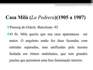 Casa Milà (La Pedrera)(1905 a 1907)
Passeig de Gràcia -Barcelona -92
O Sr. Mila queria que sua casa aparentasse ser
maior. O arquiteto então fez duas fazendas com
entradas separadas, mas unificadas pela mesma
fachada em ritmos ondulantes, que tem grandes
janelas que permitem uma boa iluminação interior.
 