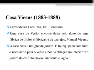 Casa Vicens (1883-1888)
Carrer de les Carolines, 18 – Barcelona
Uma casa de Verão, encomendada pelo dono de uma
fábrica de tijolos e fabricante de azulejos, Manuel Vicens.
A casa possui um grande jardim. E foi equipada com tudo
o necessário para o verão e boa ventilação no interior. No
jardim do edifício, havia uma fonte e lagoa .
 