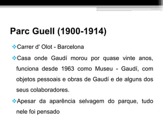 Parc Guell (1900-1914)
Carrer d' Olot - Barcelona
Casa onde Gaudí morou por quase vinte anos,
funciona desde 1963 como Museu - Gaudí, com
objetos pessoais e obras de Gaudí e de alguns dos
seus colaboradores.
Apesar da aparência selvagem do parque, tudo
nele foi pensado
 