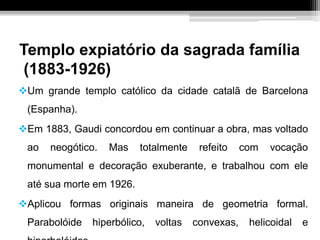 Templo expiatório da sagrada família
(1883-1926)
Um grande templo católico da cidade catalã de Barcelona
(Espanha).
Em 1883, Gaudi concordou em continuar a obra, mas voltado
ao neogótico. Mas totalmente refeito com vocação
monumental e decoração exuberante, e trabalhou com ele
até sua morte em 1926.
Aplicou formas originais maneira de geometria formal.
Parabolóide hiperbólico, voltas convexas, helicoidal e
 