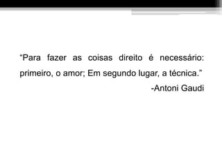 “Para fazer as coisas direito é necessário:
primeiro, o amor; Em segundo lugar, a técnica.”
-Antoni Gaudi
 