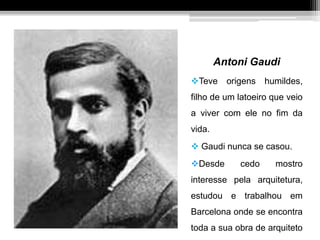 Antoni Gaudi
Teve origens humildes,
filho de um latoeiro que veio
a viver com ele no fim da
vida.
 Gaudi nunca se casou.
Desde cedo mostro
interesse pela arquitetura,
estudou e trabalhou em
Barcelona onde se encontra
toda a sua obra de arquiteto
 