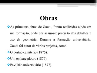 Obras
As primeiras obras de Gaudí, foram realizadas ainda em
sua formação, onde destacam-se: precisão dos detalhes e
uso da geometria. Durante a formação universitária,
Gaudí foi autor de vários projetos, como:
O portão cemitério (1875).
Um embarcadouro (1876).
Pavilhão universitário (1877).
 