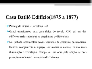 Casa Batlló Edifício(1875 a 1877)
Passeig de Gràcia - Barcelona - 43
Gaudí transformou uma casa típica do século XIX, em um dos
edifícios mais singulares na arquitetura de Barcelona.
Na fachada acrescentou novas varandas de cerâmica policromada.
Dentro, reorganizou o espaço, unificando a escada, dando mais
iluminação e ventilação. Completou sua obra pela adição de dois
pisos, terminou com uma coroa de cerâmica.
 