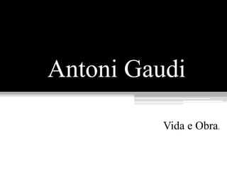 Antoni Gaudi
Vida e Obra.
 
