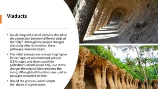 Viaducts
• Gaudí designed a set of viaducts should be
the connection between different plots of
the “City”. Although the project changed
drastically after its function, these
pathways remained intact.
• The initial concept was a major step higher
for carriages or any motorized vehicles
(12% slope), and down a path for
pedestrians arcade (slope 6%). Due to the
change, the original idea remained the
same, although both functions are used as
passages to explore on foot.
• One of the porticos, which adopts
the shape of a great wave.
 