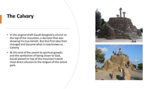 The Calvary
• In the original draft Gaudí designed a church at
the top of the mountain,a decision that was
showing his true beliefs. But that first idea then
changed and became what is now known as
Calvary.
• At this end of the ascent to spiritual growth,
and the symbolism of being closer to God,
Gaudí placed on top of the mountain’swork
most direct allusionto the religion of the entire
park.
 