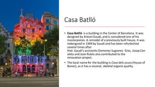 Casa Batlló
• Casa Batlló is a building in the Center of Barcelona. It was
designed by Antoni Gaudi, and is considered one of his
masterpieces. A remodel of a previously built house, it was
redesigned in 1904 by Gaudí and has been refurbished
several times after
that. Gaudí's assistants Domenec Sugranes Gras, Josep Can
aleta and Joan Rubio also contributed to the
renovation project.
• The local name for the building is Casa dels ossos (House of
Bones), as it has a visceral, skeletal organic quality.
 