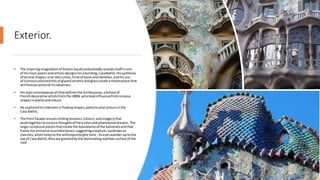 Exterior.
• The inspiringimaginationof Antoni Gaudíundoubtedlyrevealsitself inone
of hismost poeticandartisticdesignsforabuilding, CasaBatlló.Hissynthesis
of animal shapes, vine-likecurves,hintsof bone andskeleton,andhisuse
of lustrouscoloured bitsof glazedceramicandglasscreate amasterpiece that
will foreverastonishitsobservers.
• Hisstyle encompassesall thatdefinesthe ArtNouveau,aSchool of
Frenchdecorative artistsfromthe 1890s whotookinfluencefromsinuous
shapesin plantsandnature.
• He exploredhisinterestsinflowingshapes,patternsand coloursinthe
Casa Batlló,
• The front facade revealsstrikingtextures, colours,andimagerythat
work togethertoconjure thoughtsof fairytalesandphantasmal dreams.The
largersculptural piecesthatcreate the boundariesof the balconiesandthat
frame the entrance resemblebones,suggestingaseptum, eyebrowsor
clavicles,which keeptothe anthropomorphictone. Aseyeswanderuptothe
topof Casa Batlló,theyare greetedbythe dominating reptiliansurface of the
roof.
 