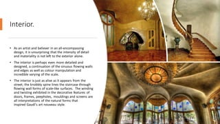 Interior.
• As an artist and believer in an all-encompassing
design, it is unsurprising that the intensity of detail
and materiality is not left to the exterior alone.
• The interior is perhaps even more detailed and
designed, a continuation of the sinuous flowing walls
and edges as well as colour manipulation and
incredible varying of the scale.
• The interior is just as alive as it appears from the
street; the knobbly spine lines the staircase through
flowing wall forms of scale-like surfaces. The winding
and twisting exhibited in the decorative features of
doors, frames, peepholes, mouldings and screens are
all interpretations of the natural forms that
inspired Gaudí's art nouveau style.
 