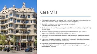 Casa Milà
• The Casa Mila was made in art nouveau style. It is a style of art and architecture which em
braces vivid decorative shapes and prefers curves over straight lines.
• Casa Mila is one of the most fascinating buildings in the world.
Casa Mila have a spectacular roof.
• Gaudi designed the Casa Mila exclusively with natural forms, in result not a single right angl
e can be found.
• Known as La Pedrera (stone quarry in Catalan) since it takes after an open quarry in
appearance, the building highlights frames drawn from nature.
• The front of the house resembles an enormous shake, broken just by wavy lines and iron
decorations.
• The brilliant stone and the generally dull exterior of this building separates it from Gaudí's
different works and looks extremely expressionistic.
• Building idea propelled from natural states of nature, for example, leaves, blooms
and breathtaking lines are coordinated as enlivening components, present in everything
about the whole structure.
 