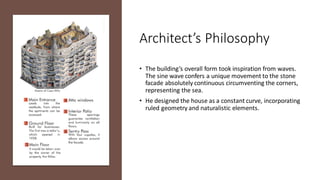 Architect’s Philosophy
• The building’s overall form took inspiration from waves.
The sine wave confers a unique movement to the stone
facade absolutely continuous circumventing the corners,
representing the sea.
• He designed the house as a constant curve, incorporating
ruled geometry and naturalistic elements.
 