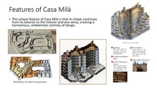 Features of Casa Milà
• The unique feature of Casa Milà is that its shape continues
from its exterior to the interior and vice versa, creating a
harmonious, emblematic entirety of design.
 