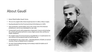 About Gaudí
• Antoni Plàcid Guillem Gaudí i Corne.
• The son of a coppersmith, Antoni Gaudí was born in 1852, in Reus in Spain.
• Gaudí graduated fromthe ProvincialSchool of Architecture in 1878.
• Upon graduation, Gaudiinitially work in the artistic vein of his Victorian
predecessors, buthesoon developed his own style.
• Composing his works with juxtaposition of geometric masses and animating
the surfacewith patterned brick or stone, brightceramic tiles and floral or
reptile metalwork.
• He created a type of structureknown as Equalibrited i.e. it could stand on its
own without any bracing and external buttressing, etc.
• He developed his own unique style - a blending element of Gothic art and art
nouveau, known as Modernismo in Catalonia.
• He never draw building drawings, buthe always made3d models out of
gypsumand stone.
 
