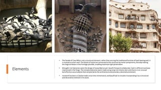 Elements
• The facade of Casa Milais nota structural element:ratherthan servingthe traditionalfunctionofload-bearingwall,it
isinsteadacurtain wall.The blocksof stone are connectedtothe structure bymetal components,therebymaking
the large windowsinthe frontage possible,enablingmaximumlightpenetration.
• Wrought-ironbalconieswere the designof JosepMariaJujol,Gaudí'sfrequentcollaborator.Eachis differentandwas
improvisedinthe forge.The complexbalconieswere made usingscrapironsheets,bars andchainsinan unusual
buteffective accumulationthatcomplementsthe architectureand providesadecorativeelement.
• Ironworkhasbeena Catalantrade since time immemorial, andGaudíhad no trouble incorporatingitasa structural
and decorative elementin hiswork.
 