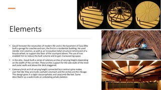 Elements
• Gaudi foreseen the necessities of modern life and in the basement of Casa Mila
built a garagefor coaches and cars, the firstin a residential building. He used
slender iron columns, as well as an innovativemetal structurereminiscentof a
bicycle wheel, to supportthe floor of the courtyard above. Theuse of iron
enabled him to reduce the built volume and to gain maneuvering space.
• In the attic, Gaudí built a series of catenary arches of varying heights depending
on the width of the corridor. Thesearches supportfor the side walls of the inner
and outer walls and abovethe deck staggered.
• Catenary brick arch of varying height connected by a centralspine makes
user feel like they areinside a whale’s stomach and the arches arethe ribcage.
This design gives it a slight claustrophobic and catacomb-likefeel. Some
described it as a walk inside an undulating whale skeleton.
 