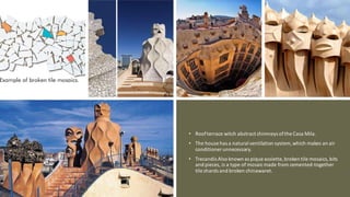 • Roofterrace witch abstract chimneys ofthe Casa Mila.
• The house has a natural ventilation system, which makes an air
conditioner unnecessary.
• Trecandís Also known as pique assiette, broken tile mosaics,bits
and pieces, is a type of mosaicmade from cemented-together
tile shards and broken chinawaret.
 