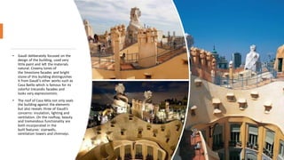 • Gaudí deliberately focused on the
design of the building, used very
little paint and left the materials
natural. Creamy tones of
the limestone facades and bright
stone of this building distinguishes
it from Gaudí's other works such as
Casa Batllo which is famous for its
colorful trecandis facades and
looks very expressionistic.
• The roof of Casa Mila not only seals
the building against the elements
but also reveals three of Gaudi’s
concerns: insulation, lighting and
ventilation. On the rooftop, beauty
and tremendous functionality are
both incorporated in the
built features: stairwells,
ventilation towers and chimneys.
 