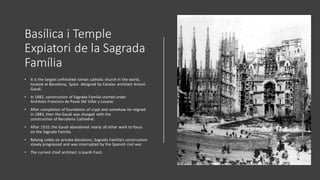 Basílica i Temple
Expiatori de la Sagrada
Família
• It is the largest unfinished roman catholic church in the world,
located at Barcelona, Spain. designed by Catalan architect Antoni
Gaudi.
• In 1882, construction of Sagrada Familia started under
Architect Francisco de Paula Del Villar y Lozano.
• After completion of foundation of crypt and somehow he reigned
in 1883, then the Gaudi was charged with the
construction of Barcelona Cathedral.
• After 1910, the Gaudi abandoned nearly all other work to focus
on the Sagrada Familia.
• Relying solely on private donations, Sagrada Familia’s construction
slowly progressed and was interrupted by the Spanish civil war.
• The current chief architect is Joardi Fauli.
 