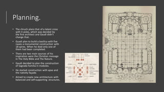Planning.
• The chruch plans that of a latent cross
with 4 aisles, which was decided by
the first architect and Gaudi didn’t
change that.
• Guadi plan to build a basilica with five
naves a monumental construction with
18 spires. When he died only one of
them had been completed.
• Thera are two main sources of his
inspiration were the Christian message
in The Holy Bible and The Nature.
• Gaudi decided to plan the construction
of Sagrada Familia in modules.
• He started construction with apse and
the nativity façade.
• Aimed to create new architecture with
balanced and self-supporting structures.
 