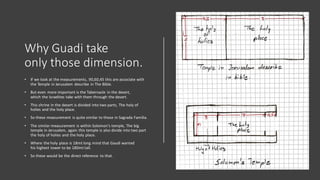 Why Guadi take
only those dimension.
• If we look at the measurements, 90,60,45 this are associate with
the Temple in Jerusalem describe in The Bible.
• But even more important is the Tabernacle in the desert,
which the Israelites take with them through the desert.
• This shrine in the desert is divided into two parts, The holy of
holies and the holy place.
• So these measurement is quite similar to those in Sagrada Familia.
• The similar measurement is within Solomon's temple, The big
temple in Jerusalem, again this temple is also divide into two part
the holy of holies and the holy place.
• Where the holy place is 18mt long mind that Gaudi wanted
his highest tower to be 180mt tall.
• So these would be the direct reference to that.
 