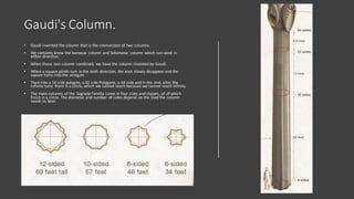 Gaudi's Column.
• Gaudi invented the column that is the intersection of two columns.
• We certainly know the baroque column and Solomonic column which can wind in
either direction.
• When those two column combined, we have the column invented by Gaudi.
• When a square plinth turn in the both direction, the knot slowly disappearand the
sqaure turns into the octagon.
• Then into a 16 side polygon, a 32 side Polygone, a 64 side and in the end, after the
infinite turns there is a circle, which we cannot reach because we cannot reach infinity.
• The main columns of the Sagrada Familia come in four sizes and shapes, all of which
finish in a circle. The diameter and number of sides depend on the load the column
needs to bear.
 