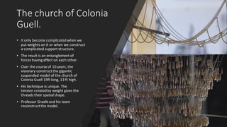 The church of Colonia
Guell.
• It only become complicated when we
put weights on it or when we construct
a complicated support structure.
• The result is an entanglement of
forces having effect on each other.
• Over the course of 10 years, the
visionary constructthe gigantic
suspended model of the church of
Colonia Guell 19ft long, 13 ft high.
• His technique is unique. The
tension createdby weight gives the
threads their spatial shape.
• Professor Graefe and his team
reconstructthe model.
 