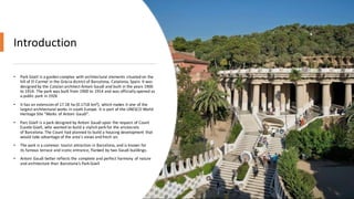 Introduction
• Park Güell is a garden complex with architectural elements situated on the
hill of El Carmel in the Gràcia district of Barcelona, Catalonia, Spain. It was
designed by the Catalan architect Antoni Gaudí and built in the years 1900
to 1914. The park was built from 1900 to 1914 and was officially opened as
a public park in 1926
• It has an extension of 17.18 ha (0.1718 km²), which makes it one of the
largest architectural works in south Europe. It is part of the UNESCO World
Heritage Site "Works of Antoni Gaudí".
• Parc Güell is a park designed by Antoni Gaudí upon the request of Count
Eusebi Güell, who wanted to build a stylish park for the aristocrats
of Barcelona. The Count had planned to build a housing development that
would take advantage of the area's views and fresh air.
• The park is a common tourist attraction in Barcelona, and is known for
its famous terrace and iconic entrance, flanked by two Gaudí buildings.
• Antoni Gaudí better reflects the complete and perfect harmony of nature
and architecture than Barcelona’s Park Güell
 