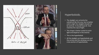 Hyperboloids.
• The skylight can certainly the
cylindrical like this one, but to better
catcha light the skylight should not
be vertical. It should have tilt that
matches the rays of light.
• This shape is better suited tocatch
light and disperse in the interior.
• This is the hyperboloid.
• All the skylight are hyperboloids and
the arches and the windows are the
cross section of hyperboloids.
 
