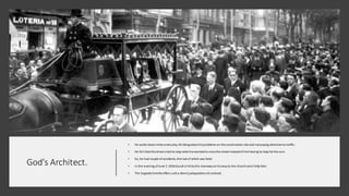 God's Architect.
• He walks Sevenmiles everyday, thinkingabout hisproblems on the construction site and not paying attentionto traffic.
• He felt that the drivers had to stop whenhe wantedto crossthe street instead of him having to stop forthe cars.
• So, he had couple of accidents, the last of which was fatal.
• In the evening ofJune 7, 1926Gaudi is hit bythe tramwayon hiswayto the churchsaint Felip Neri.
• The Sagrada Familia offers sucha direct juxtapositionof contrast.
 