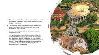 • The park was originally part of a commercially unsuccessful
housing site, the idea of Count Eusebi Güell, after whom
the park was named.
• The intention was to exploit the fresh air and beautiful
views fromthe site, with sixty triangular lots being
provided for luxury houses.
• The Parc Guell is the only large-scaleurban project
designed by Gaudi.
• The symbolic value, the detailed route, the character of
each of the differentspaces, the variety of vegetation,
and geographic location, have made the Parc Guell in
one of Barcelona’s greatestattractions for tourists, and in
turn, is a Single lung Catalan people who find in him a
creative and magical shelter itself froma city with
immense cultural value added.
 