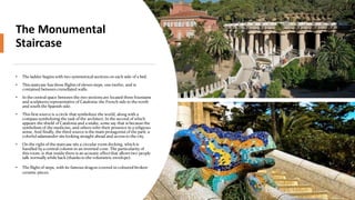 The Monumental
Staircase
• The ladder begins with two symmetrical sections on each side of a bed.
• This staircase has three flights of eleven steps, one twelve, and is
contained between crenellated walls.
• In the central space between the two sections are located three fountains
and sculptures representative of Catalonia: the French side to the north
and south the Spanish side.
• This first source is a circle that symbolizes the world, along with a
compass symbolizing the task of the architect. In the second of which
appears the shield of Catalonia and a snake, some say that is because the
symbolism of the medicine, and others refer their presence in a religious
sense. And finally, the third source is the main protagonist of the park: a
colorful salamander sits looking straight ahead and access to the city.
• On the right of the staircase sits a circular room decking, which is
handled by a central column in an inverted cone. The particularity of
this room, is that inside there is an acoustic effect that allows two people
talk normally while back (thanks to the volumetric envelope).
• The flight of steps, with its famous dragon covered in coloured broken-
ceramic pieces.
 