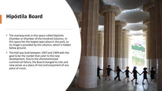 Hipóstila Board
• The stairway ends in this space called Hipóstila
Chamber or Chamber of the Hundred Columns. In
this space lies the largest open plaza in the park, so
its image is provided by the columns, which is hidden
below ground.
• The Hall was built between 1907and 1909with the
goal to be the market that cater to the new
development. Due to the aforementioned
commercial failure, the Board changed its role and
now serves as a place of rest and enjoyment of any
piece of music.
 