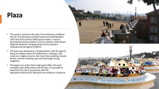 Plaza
• This point is central to the park, fromwhich you configure
the set. The discovery of ovoid squarewas built between
1907 and 1913 and has 3000 squaremeters. Itsits on
absorbentground as below it are the columns of the Board
Hipóstila by which rainwater drains and is stored in
underground storageof 1200m3.
• The plaza was designed as a Greek theater, with the goal of
being an outdoor space for celebrations, meetings, and
cultural or religious events. But more than anything, should
be the common meeting spaceand exchange among
neighbors.
• The large cross atthe Park's high-pointoffers themost
complete view of Barcelona and the bay. It is possible to
view the main city in panorama, with the
Sagrada Família and the Montjuïcarea visible at a distance.
 