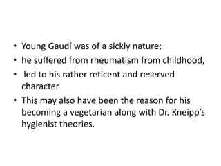 • Young Gaudí was of a sickly nature;
• he suffered from rheumatism from childhood,
• led to his rather reticent and reserved
character
• This may also have been the reason for his
becoming a vegetarian along with Dr. Kneipp’s
hygienist theories.
 